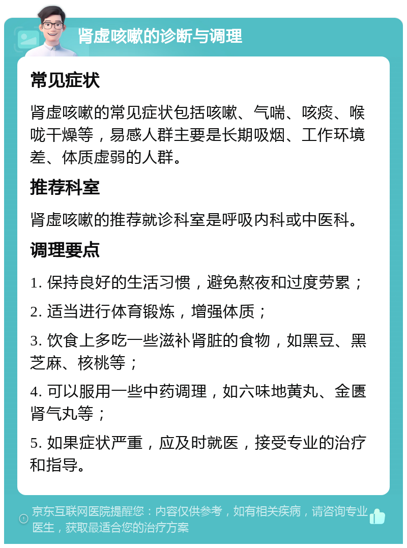 肾虚咳嗽的诊断与调理 常见症状 肾虚咳嗽的常见症状包括咳嗽、气喘、咳痰、喉咙干燥等，易感人群主要是长期吸烟、工作环境差、体质虚弱的人群。 推荐科室 肾虚咳嗽的推荐就诊科室是呼吸内科或中医科。 调理要点 1. 保持良好的生活习惯，避免熬夜和过度劳累； 2. 适当进行体育锻炼，增强体质； 3. 饮食上多吃一些滋补肾脏的食物，如黑豆、黑芝麻、核桃等； 4. 可以服用一些中药调理，如六味地黄丸、金匮肾气丸等； 5. 如果症状严重，应及时就医，接受专业的治疗和指导。