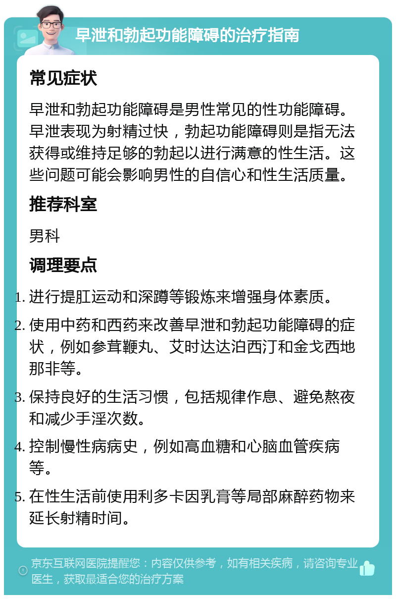 早泄和勃起功能障碍的治疗指南 常见症状 早泄和勃起功能障碍是男性常见的性功能障碍。早泄表现为射精过快，勃起功能障碍则是指无法获得或维持足够的勃起以进行满意的性生活。这些问题可能会影响男性的自信心和性生活质量。 推荐科室 男科 调理要点 进行提肛运动和深蹲等锻炼来增强身体素质。 使用中药和西药来改善早泄和勃起功能障碍的症状，例如参茸鞭丸、艾时达达泊西汀和金戈西地那非等。 保持良好的生活习惯，包括规律作息、避免熬夜和减少手淫次数。 控制慢性病病史，例如高血糖和心脑血管疾病等。 在性生活前使用利多卡因乳膏等局部麻醉药物来延长射精时间。