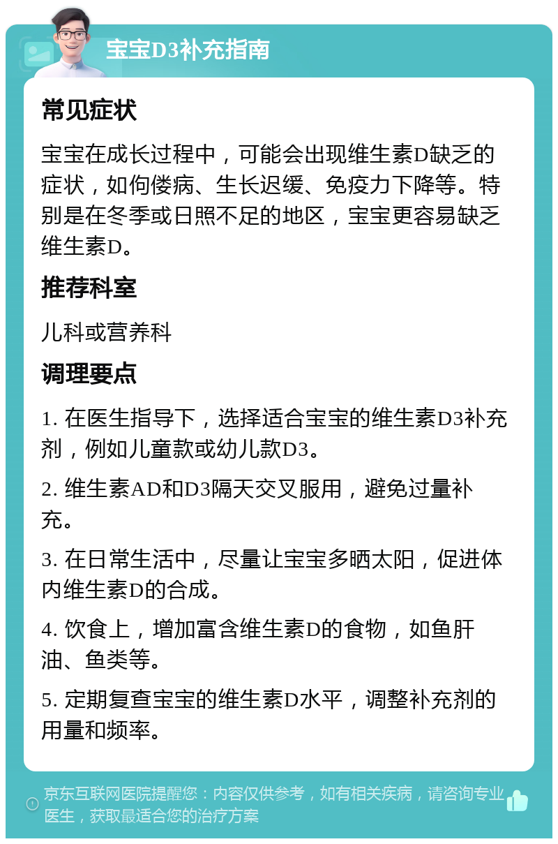 宝宝D3补充指南 常见症状 宝宝在成长过程中，可能会出现维生素D缺乏的症状，如佝偻病、生长迟缓、免疫力下降等。特别是在冬季或日照不足的地区，宝宝更容易缺乏维生素D。 推荐科室 儿科或营养科 调理要点 1. 在医生指导下，选择适合宝宝的维生素D3补充剂，例如儿童款或幼儿款D3。 2. 维生素AD和D3隔天交叉服用，避免过量补充。 3. 在日常生活中，尽量让宝宝多晒太阳，促进体内维生素D的合成。 4. 饮食上，增加富含维生素D的食物，如鱼肝油、鱼类等。 5. 定期复查宝宝的维生素D水平，调整补充剂的用量和频率。