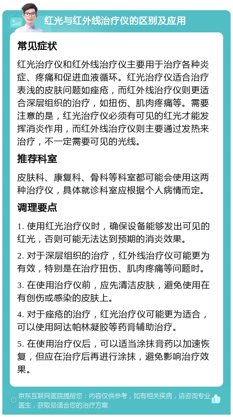 红光与红外线治疗仪的区别及应用 常见症状 红光治疗仪和红外线治疗仪主要用于治疗各种炎症、疼痛和促进血液循环。红光治疗仪适合治疗表浅的皮肤问题如痤疮，而红外线治疗仪则更适合深层组织的治疗，如扭伤、肌肉疼痛等。需要注意的是，红光治疗仪必须有可见的红光才能发挥消炎作用，而红外线治疗仪则主要通过发热来治疗，不一定需要可见的光线。 推荐科室 皮肤科、康复科、骨科等科室都可能会使用这两种治疗仪，具体就诊科室应根据个人病情而定。 调理要点 1. 使用红光治疗仪时，确保设备能够发出可见的红光，否则可能无法达到预期的消炎效果。 2. 对于深层组织的治疗，红外线治疗仪可能更为有效，特别是在治疗扭伤、肌肉疼痛等问题时。 3. 在使用治疗仪前，应先清洁皮肤，避免使用在有创伤或感染的皮肤上。 4. 对于痤疮的治疗，红光治疗仪可能更为适合，可以使用阿达帕林凝胶等药膏辅助治疗。 5. 在使用治疗仪后，可以适当涂抹膏药以加速恢复，但应在治疗后再进行涂抹，避免影响治疗效果。