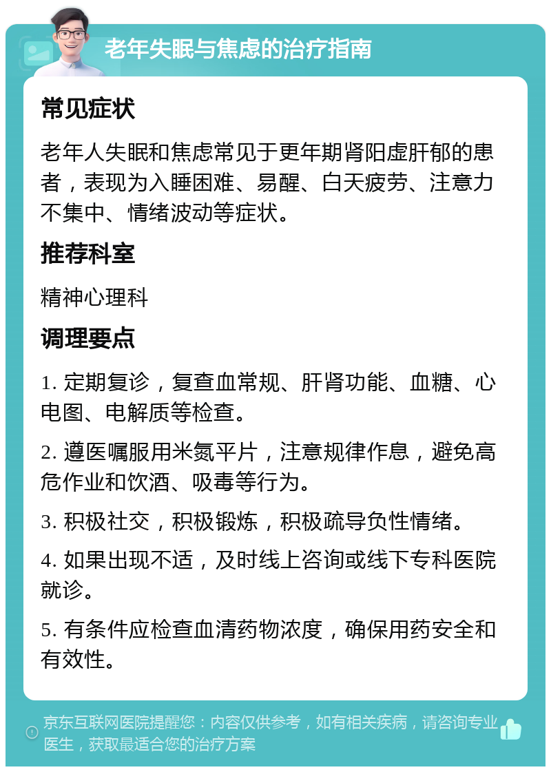 老年失眠与焦虑的治疗指南 常见症状 老年人失眠和焦虑常见于更年期肾阳虚肝郁的患者，表现为入睡困难、易醒、白天疲劳、注意力不集中、情绪波动等症状。 推荐科室 精神心理科 调理要点 1. 定期复诊，复查血常规、肝肾功能、血糖、心电图、电解质等检查。 2. 遵医嘱服用米氮平片，注意规律作息，避免高危作业和饮酒、吸毒等行为。 3. 积极社交，积极锻炼，积极疏导负性情绪。 4. 如果出现不适，及时线上咨询或线下专科医院就诊。 5. 有条件应检查血清药物浓度，确保用药安全和有效性。