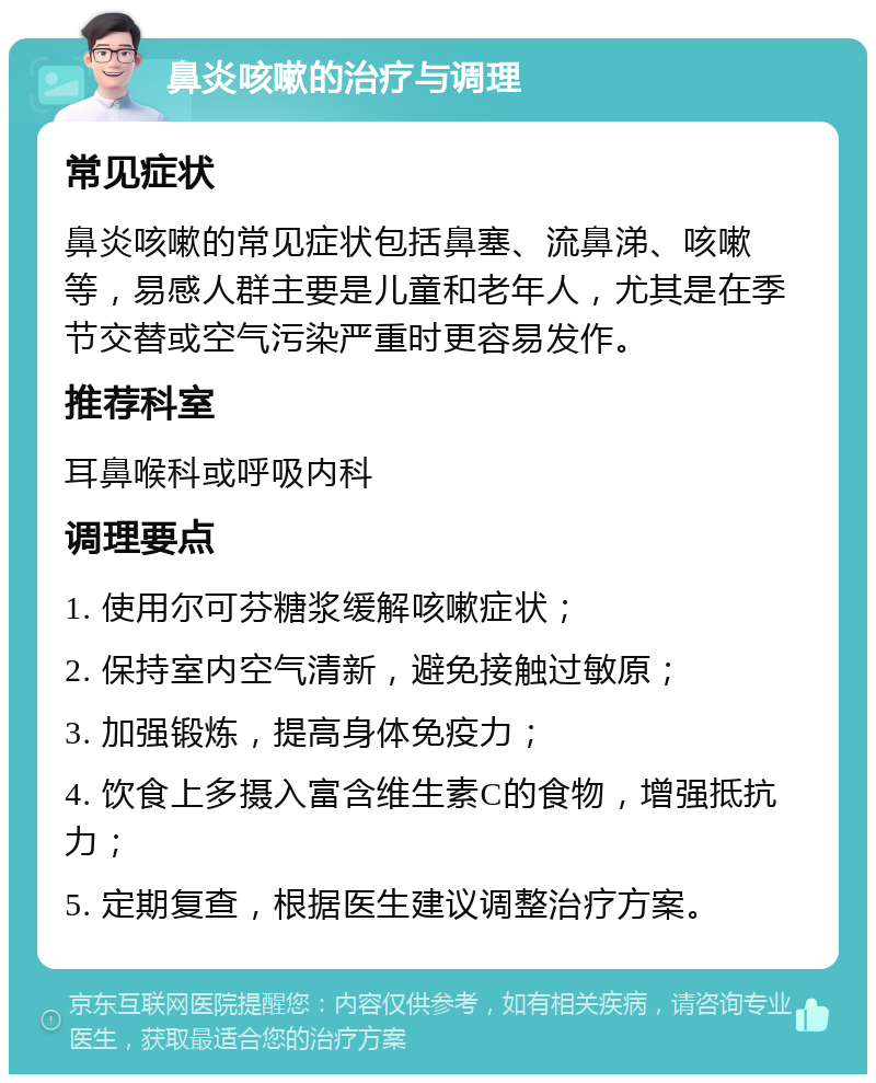 鼻炎咳嗽的治疗与调理 常见症状 鼻炎咳嗽的常见症状包括鼻塞、流鼻涕、咳嗽等，易感人群主要是儿童和老年人，尤其是在季节交替或空气污染严重时更容易发作。 推荐科室 耳鼻喉科或呼吸内科 调理要点 1. 使用尔可芬糖浆缓解咳嗽症状； 2. 保持室内空气清新，避免接触过敏原； 3. 加强锻炼，提高身体免疫力； 4. 饮食上多摄入富含维生素C的食物，增强抵抗力； 5. 定期复查，根据医生建议调整治疗方案。