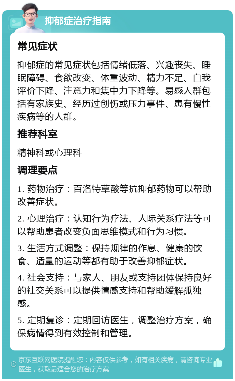 抑郁症治疗指南 常见症状 抑郁症的常见症状包括情绪低落、兴趣丧失、睡眠障碍、食欲改变、体重波动、精力不足、自我评价下降、注意力和集中力下降等。易感人群包括有家族史、经历过创伤或压力事件、患有慢性疾病等的人群。 推荐科室 精神科或心理科 调理要点 1. 药物治疗：百洛特草酸等抗抑郁药物可以帮助改善症状。 2. 心理治疗：认知行为疗法、人际关系疗法等可以帮助患者改变负面思维模式和行为习惯。 3. 生活方式调整：保持规律的作息、健康的饮食、适量的运动等都有助于改善抑郁症状。 4. 社会支持：与家人、朋友或支持团体保持良好的社交关系可以提供情感支持和帮助缓解孤独感。 5. 定期复诊：定期回访医生，调整治疗方案，确保病情得到有效控制和管理。