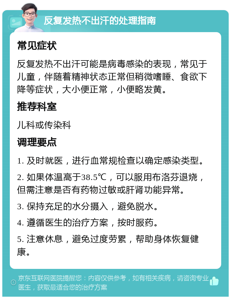 反复发热不出汗的处理指南 常见症状 反复发热不出汗可能是病毒感染的表现，常见于儿童，伴随着精神状态正常但稍微嗜睡、食欲下降等症状，大小便正常，小便略发黄。 推荐科室 儿科或传染科 调理要点 1. 及时就医，进行血常规检查以确定感染类型。 2. 如果体温高于38.5℃，可以服用布洛芬退烧，但需注意是否有药物过敏或肝肾功能异常。 3. 保持充足的水分摄入，避免脱水。 4. 遵循医生的治疗方案，按时服药。 5. 注意休息，避免过度劳累，帮助身体恢复健康。