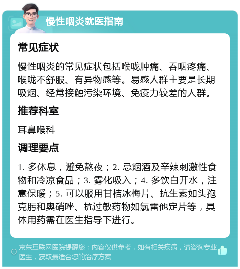 慢性咽炎就医指南 常见症状 慢性咽炎的常见症状包括喉咙肿痛、吞咽疼痛、喉咙不舒服、有异物感等。易感人群主要是长期吸烟、经常接触污染环境、免疫力较差的人群。 推荐科室 耳鼻喉科 调理要点 1. 多休息，避免熬夜；2. 忌烟酒及辛辣刺激性食物和冷凉食品；3. 雾化吸入；4. 多饮白开水，注意保暖；5. 可以服用甘桔冰梅片、抗生素如头孢克肟和奥硝唑、抗过敏药物如氯雷他定片等，具体用药需在医生指导下进行。