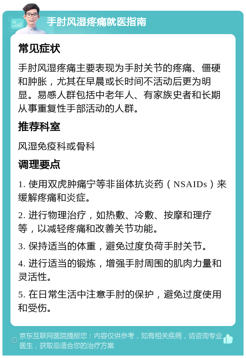 手肘风湿疼痛就医指南 常见症状 手肘风湿疼痛主要表现为手肘关节的疼痛、僵硬和肿胀，尤其在早晨或长时间不活动后更为明显。易感人群包括中老年人、有家族史者和长期从事重复性手部活动的人群。 推荐科室 风湿免疫科或骨科 调理要点 1. 使用双虎肿痛宁等非甾体抗炎药（NSAIDs）来缓解疼痛和炎症。 2. 进行物理治疗，如热敷、冷敷、按摩和理疗等，以减轻疼痛和改善关节功能。 3. 保持适当的体重，避免过度负荷手肘关节。 4. 进行适当的锻炼，增强手肘周围的肌肉力量和灵活性。 5. 在日常生活中注意手肘的保护，避免过度使用和受伤。