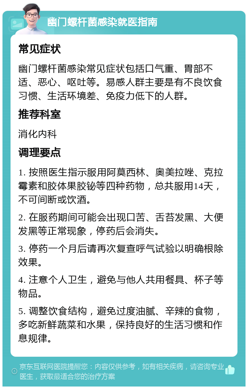 幽门螺杆菌感染就医指南 常见症状 幽门螺杆菌感染常见症状包括口气重、胃部不适、恶心、呕吐等。易感人群主要是有不良饮食习惯、生活环境差、免疫力低下的人群。 推荐科室 消化内科 调理要点 1. 按照医生指示服用阿莫西林、奥美拉唑、克拉霉素和胶体果胶铋等四种药物，总共服用14天，不可间断或饮酒。 2. 在服药期间可能会出现口苦、舌苔发黑、大便发黑等正常现象，停药后会消失。 3. 停药一个月后请再次复查呼气试验以明确根除效果。 4. 注意个人卫生，避免与他人共用餐具、杯子等物品。 5. 调整饮食结构，避免过度油腻、辛辣的食物，多吃新鲜蔬菜和水果，保持良好的生活习惯和作息规律。