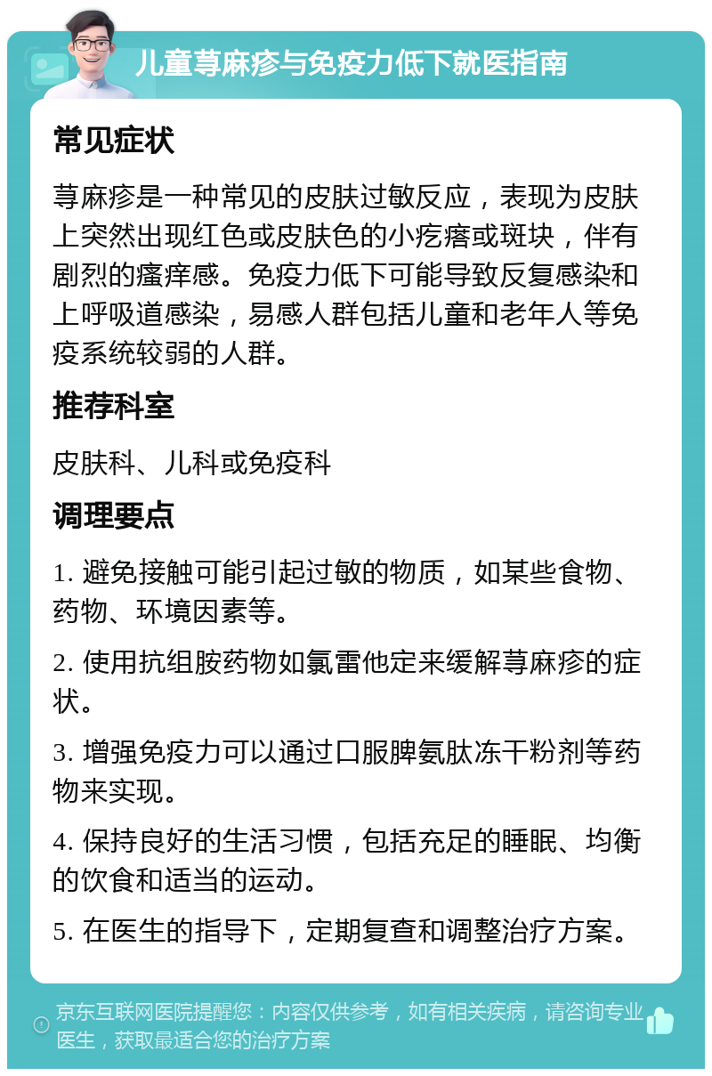 儿童荨麻疹与免疫力低下就医指南 常见症状 荨麻疹是一种常见的皮肤过敏反应，表现为皮肤上突然出现红色或皮肤色的小疙瘩或斑块，伴有剧烈的瘙痒感。免疫力低下可能导致反复感染和上呼吸道感染，易感人群包括儿童和老年人等免疫系统较弱的人群。 推荐科室 皮肤科、儿科或免疫科 调理要点 1. 避免接触可能引起过敏的物质，如某些食物、药物、环境因素等。 2. 使用抗组胺药物如氯雷他定来缓解荨麻疹的症状。 3. 增强免疫力可以通过口服脾氨肽冻干粉剂等药物来实现。 4. 保持良好的生活习惯，包括充足的睡眠、均衡的饮食和适当的运动。 5. 在医生的指导下，定期复查和调整治疗方案。