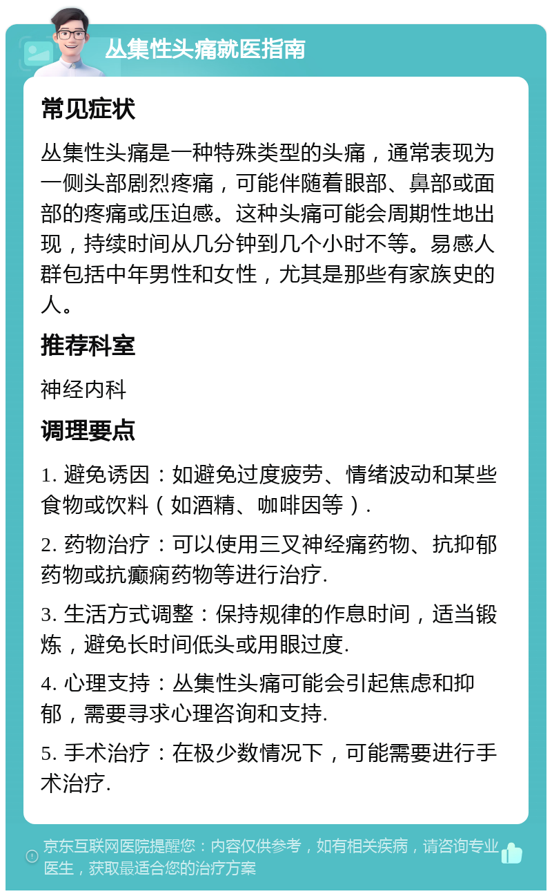 丛集性头痛就医指南 常见症状 丛集性头痛是一种特殊类型的头痛，通常表现为一侧头部剧烈疼痛，可能伴随着眼部、鼻部或面部的疼痛或压迫感。这种头痛可能会周期性地出现，持续时间从几分钟到几个小时不等。易感人群包括中年男性和女性，尤其是那些有家族史的人。 推荐科室 神经内科 调理要点 1. 避免诱因：如避免过度疲劳、情绪波动和某些食物或饮料（如酒精、咖啡因等）. 2. 药物治疗：可以使用三叉神经痛药物、抗抑郁药物或抗癫痫药物等进行治疗. 3. 生活方式调整：保持规律的作息时间，适当锻炼，避免长时间低头或用眼过度. 4. 心理支持：丛集性头痛可能会引起焦虑和抑郁，需要寻求心理咨询和支持. 5. 手术治疗：在极少数情况下，可能需要进行手术治疗.