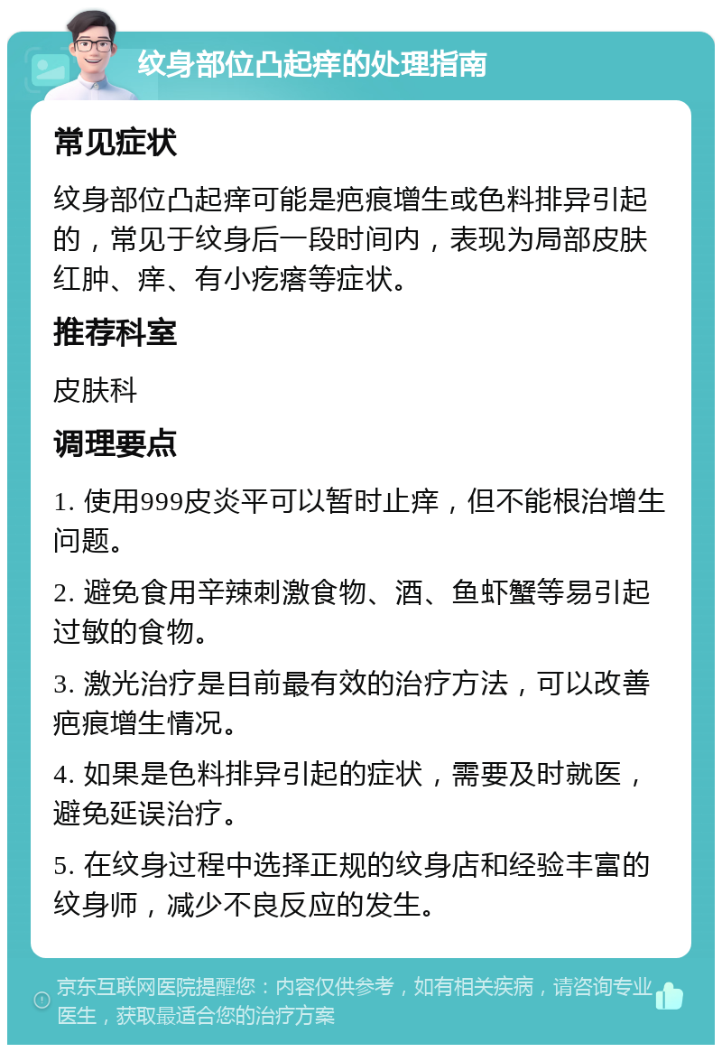 纹身部位凸起痒的处理指南 常见症状 纹身部位凸起痒可能是疤痕增生或色料排异引起的，常见于纹身后一段时间内，表现为局部皮肤红肿、痒、有小疙瘩等症状。 推荐科室 皮肤科 调理要点 1. 使用999皮炎平可以暂时止痒，但不能根治增生问题。 2. 避免食用辛辣刺激食物、酒、鱼虾蟹等易引起过敏的食物。 3. 激光治疗是目前最有效的治疗方法，可以改善疤痕增生情况。 4. 如果是色料排异引起的症状，需要及时就医，避免延误治疗。 5. 在纹身过程中选择正规的纹身店和经验丰富的纹身师，减少不良反应的发生。