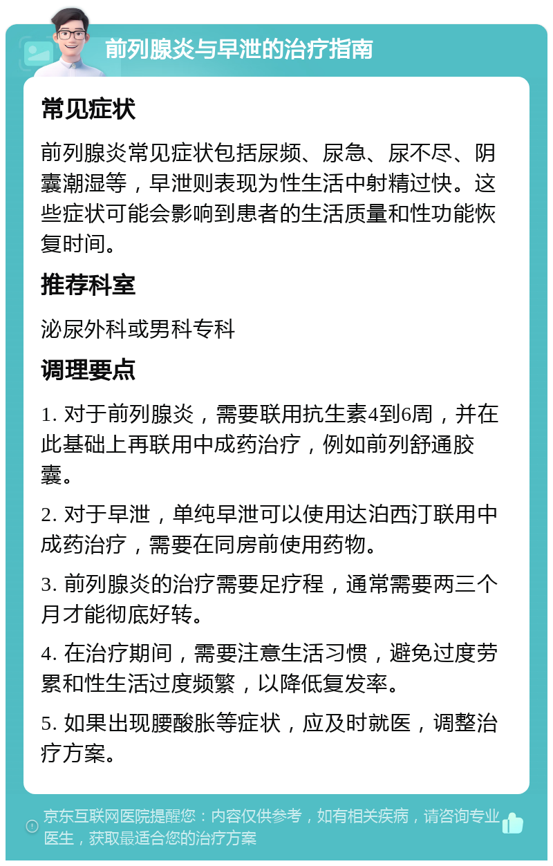 前列腺炎与早泄的治疗指南 常见症状 前列腺炎常见症状包括尿频、尿急、尿不尽、阴囊潮湿等，早泄则表现为性生活中射精过快。这些症状可能会影响到患者的生活质量和性功能恢复时间。 推荐科室 泌尿外科或男科专科 调理要点 1. 对于前列腺炎，需要联用抗生素4到6周，并在此基础上再联用中成药治疗，例如前列舒通胶囊。 2. 对于早泄，单纯早泄可以使用达泊西汀联用中成药治疗，需要在同房前使用药物。 3. 前列腺炎的治疗需要足疗程，通常需要两三个月才能彻底好转。 4. 在治疗期间，需要注意生活习惯，避免过度劳累和性生活过度频繁，以降低复发率。 5. 如果出现腰酸胀等症状，应及时就医，调整治疗方案。