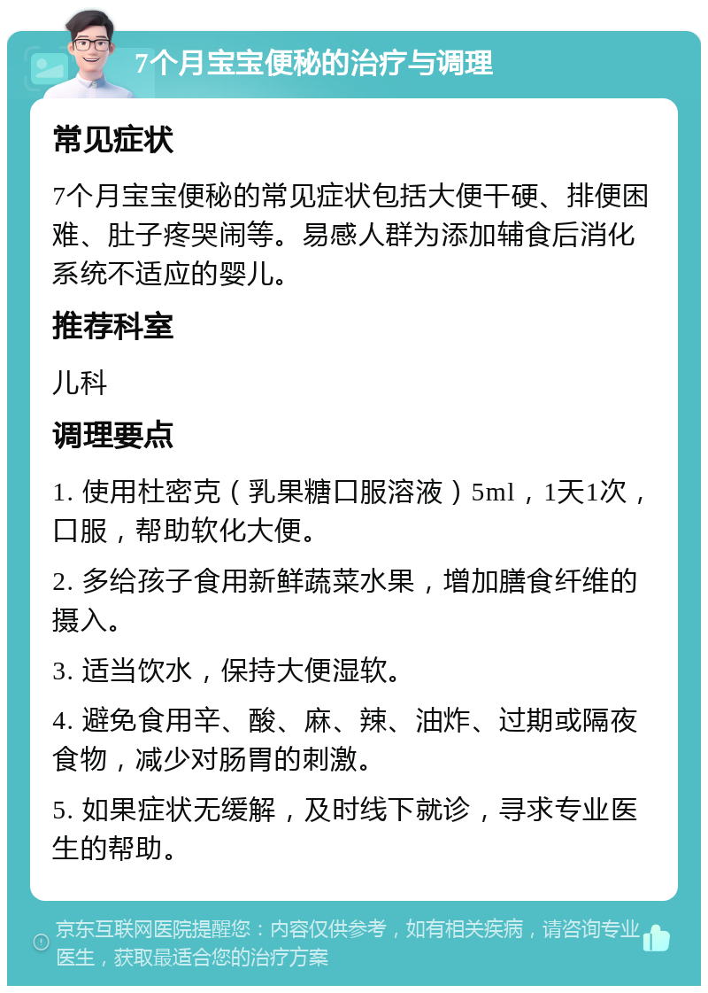 7个月宝宝便秘的治疗与调理 常见症状 7个月宝宝便秘的常见症状包括大便干硬、排便困难、肚子疼哭闹等。易感人群为添加辅食后消化系统不适应的婴儿。 推荐科室 儿科 调理要点 1. 使用杜密克（乳果糖口服溶液）5ml，1天1次，口服，帮助软化大便。 2. 多给孩子食用新鲜蔬菜水果，增加膳食纤维的摄入。 3. 适当饮水，保持大便湿软。 4. 避免食用辛、酸、麻、辣、油炸、过期或隔夜食物，减少对肠胃的刺激。 5. 如果症状无缓解，及时线下就诊，寻求专业医生的帮助。