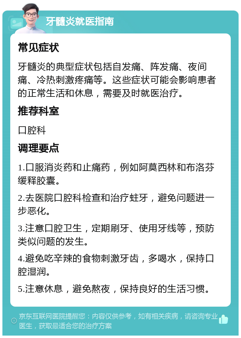 牙髓炎就医指南 常见症状 牙髓炎的典型症状包括自发痛、阵发痛、夜间痛、冷热刺激疼痛等。这些症状可能会影响患者的正常生活和休息，需要及时就医治疗。 推荐科室 口腔科 调理要点 1.口服消炎药和止痛药，例如阿莫西林和布洛芬缓释胶囊。 2.去医院口腔科检查和治疗蛀牙，避免问题进一步恶化。 3.注意口腔卫生，定期刷牙、使用牙线等，预防类似问题的发生。 4.避免吃辛辣的食物刺激牙齿，多喝水，保持口腔湿润。 5.注意休息，避免熬夜，保持良好的生活习惯。