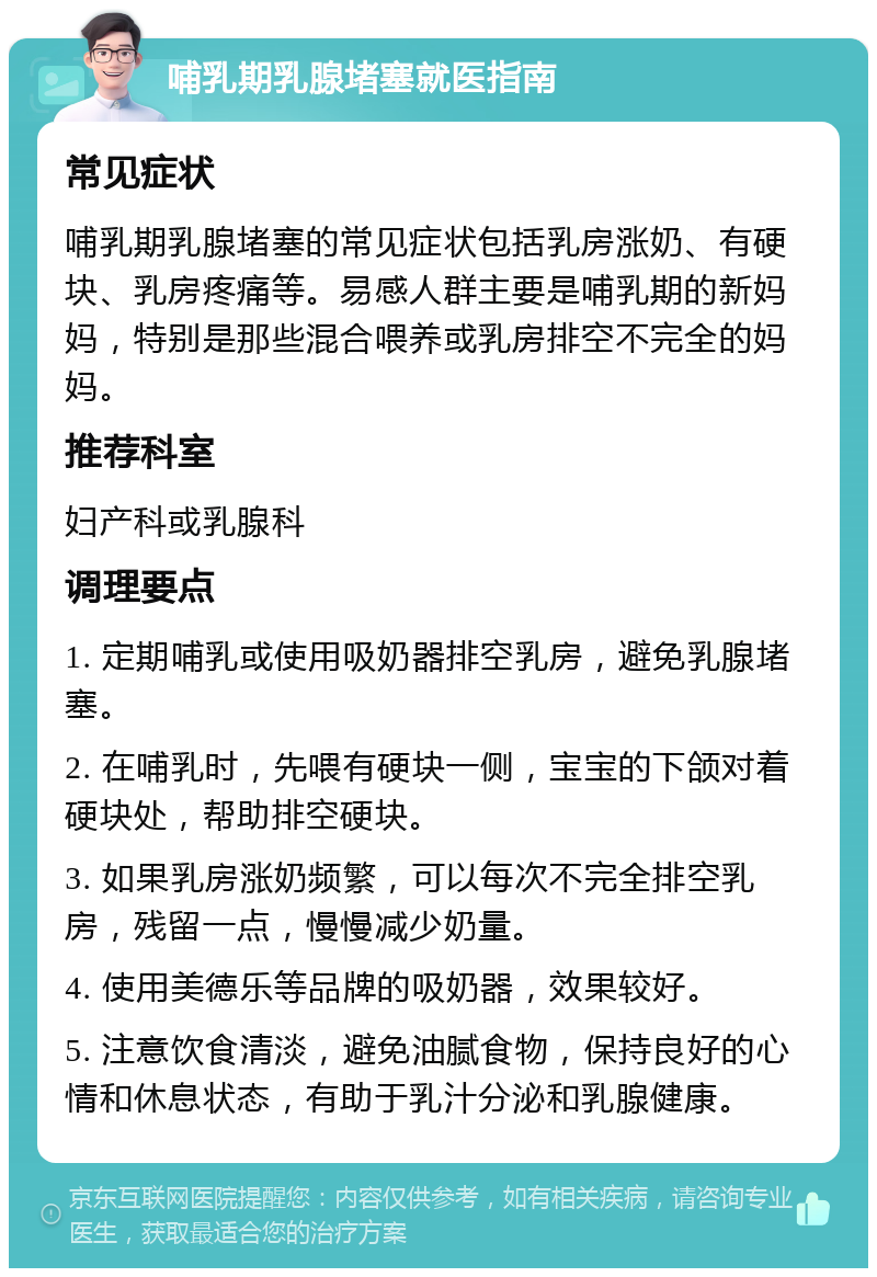 哺乳期乳腺堵塞就医指南 常见症状 哺乳期乳腺堵塞的常见症状包括乳房涨奶、有硬块、乳房疼痛等。易感人群主要是哺乳期的新妈妈，特别是那些混合喂养或乳房排空不完全的妈妈。 推荐科室 妇产科或乳腺科 调理要点 1. 定期哺乳或使用吸奶器排空乳房，避免乳腺堵塞。 2. 在哺乳时，先喂有硬块一侧，宝宝的下颌对着硬块处，帮助排空硬块。 3. 如果乳房涨奶频繁，可以每次不完全排空乳房，残留一点，慢慢减少奶量。 4. 使用美德乐等品牌的吸奶器，效果较好。 5. 注意饮食清淡，避免油腻食物，保持良好的心情和休息状态，有助于乳汁分泌和乳腺健康。