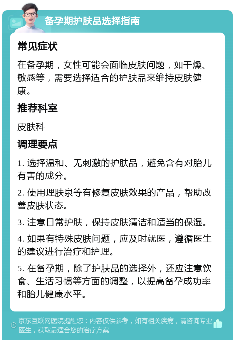 备孕期护肤品选择指南 常见症状 在备孕期，女性可能会面临皮肤问题，如干燥、敏感等，需要选择适合的护肤品来维持皮肤健康。 推荐科室 皮肤科 调理要点 1. 选择温和、无刺激的护肤品，避免含有对胎儿有害的成分。 2. 使用理肤泉等有修复皮肤效果的产品，帮助改善皮肤状态。 3. 注意日常护肤，保持皮肤清洁和适当的保湿。 4. 如果有特殊皮肤问题，应及时就医，遵循医生的建议进行治疗和护理。 5. 在备孕期，除了护肤品的选择外，还应注意饮食、生活习惯等方面的调整，以提高备孕成功率和胎儿健康水平。