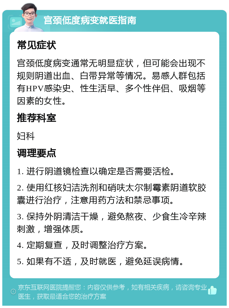 宫颈低度病变就医指南 常见症状 宫颈低度病变通常无明显症状，但可能会出现不规则阴道出血、白带异常等情况。易感人群包括有HPV感染史、性生活早、多个性伴侣、吸烟等因素的女性。 推荐科室 妇科 调理要点 1. 进行阴道镜检查以确定是否需要活检。 2. 使用红核妇洁洗剂和硝呋太尔制霉素阴道软胶囊进行治疗，注意用药方法和禁忌事项。 3. 保持外阴清洁干燥，避免熬夜、少食生冷辛辣刺激，增强体质。 4. 定期复查，及时调整治疗方案。 5. 如果有不适，及时就医，避免延误病情。