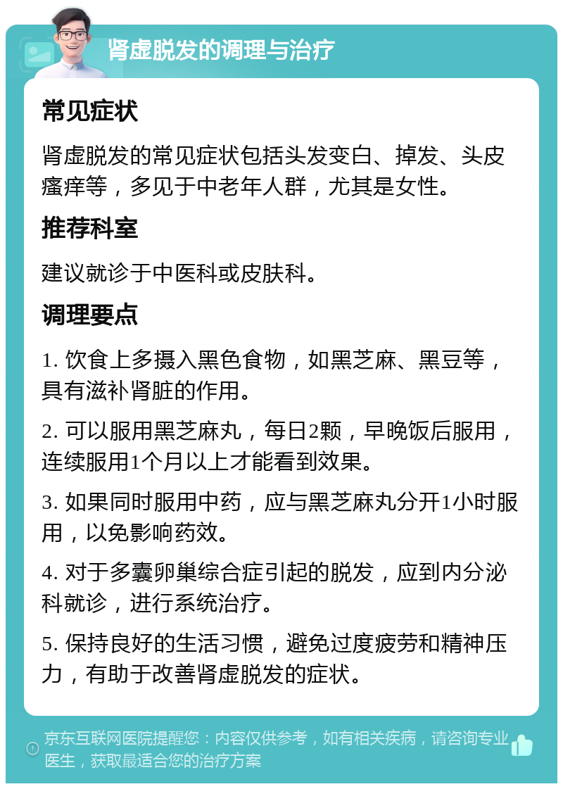 肾虚脱发的调理与治疗 常见症状 肾虚脱发的常见症状包括头发变白、掉发、头皮瘙痒等，多见于中老年人群，尤其是女性。 推荐科室 建议就诊于中医科或皮肤科。 调理要点 1. 饮食上多摄入黑色食物，如黑芝麻、黑豆等，具有滋补肾脏的作用。 2. 可以服用黑芝麻丸，每日2颗，早晚饭后服用，连续服用1个月以上才能看到效果。 3. 如果同时服用中药，应与黑芝麻丸分开1小时服用，以免影响药效。 4. 对于多囊卵巢综合症引起的脱发，应到内分泌科就诊，进行系统治疗。 5. 保持良好的生活习惯，避免过度疲劳和精神压力，有助于改善肾虚脱发的症状。