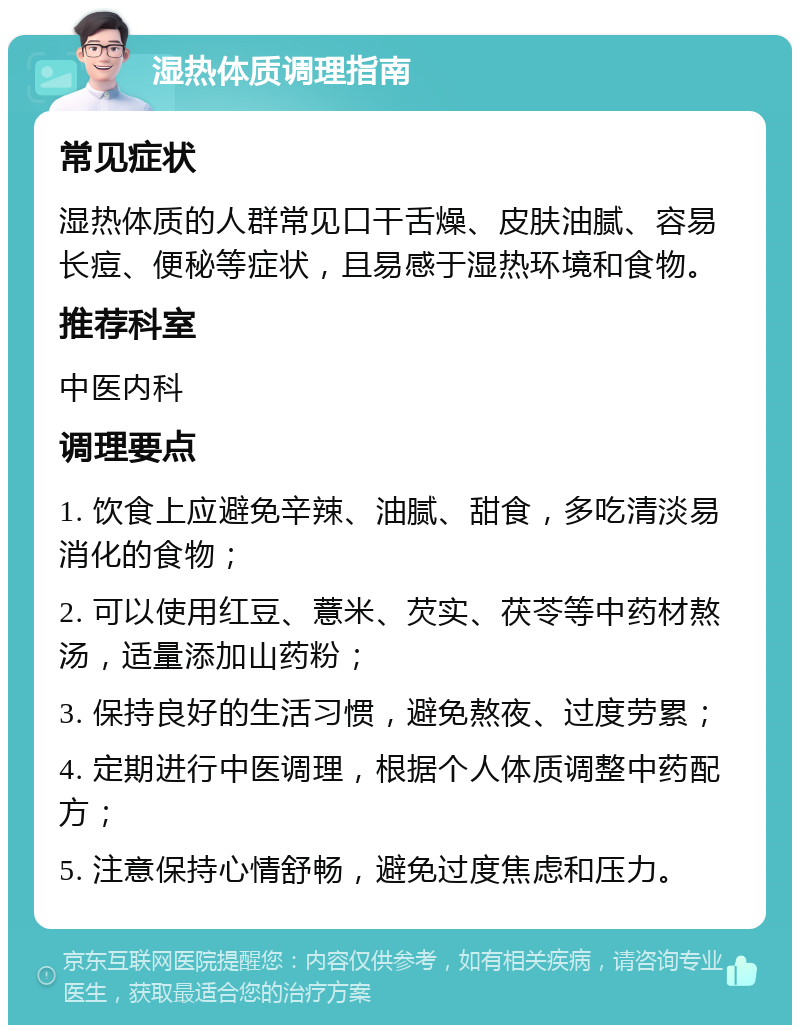 湿热体质调理指南 常见症状 湿热体质的人群常见口干舌燥、皮肤油腻、容易长痘、便秘等症状，且易感于湿热环境和食物。 推荐科室 中医内科 调理要点 1. 饮食上应避免辛辣、油腻、甜食，多吃清淡易消化的食物； 2. 可以使用红豆、薏米、芡实、茯苓等中药材熬汤，适量添加山药粉； 3. 保持良好的生活习惯，避免熬夜、过度劳累； 4. 定期进行中医调理，根据个人体质调整中药配方； 5. 注意保持心情舒畅，避免过度焦虑和压力。