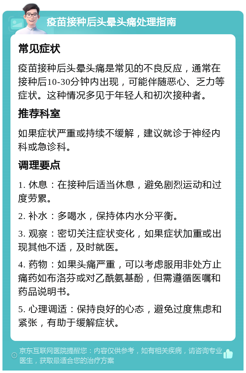 疫苗接种后头晕头痛处理指南 常见症状 疫苗接种后头晕头痛是常见的不良反应，通常在接种后10-30分钟内出现，可能伴随恶心、乏力等症状。这种情况多见于年轻人和初次接种者。 推荐科室 如果症状严重或持续不缓解，建议就诊于神经内科或急诊科。 调理要点 1. 休息：在接种后适当休息，避免剧烈运动和过度劳累。 2. 补水：多喝水，保持体内水分平衡。 3. 观察：密切关注症状变化，如果症状加重或出现其他不适，及时就医。 4. 药物：如果头痛严重，可以考虑服用非处方止痛药如布洛芬或对乙酰氨基酚，但需遵循医嘱和药品说明书。 5. 心理调适：保持良好的心态，避免过度焦虑和紧张，有助于缓解症状。