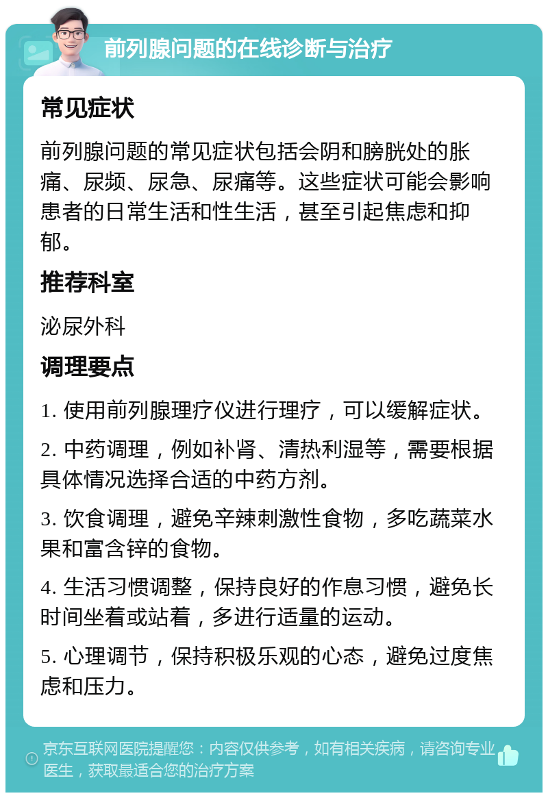 前列腺问题的在线诊断与治疗 常见症状 前列腺问题的常见症状包括会阴和膀胱处的胀痛、尿频、尿急、尿痛等。这些症状可能会影响患者的日常生活和性生活，甚至引起焦虑和抑郁。 推荐科室 泌尿外科 调理要点 1. 使用前列腺理疗仪进行理疗，可以缓解症状。 2. 中药调理，例如补肾、清热利湿等，需要根据具体情况选择合适的中药方剂。 3. 饮食调理，避免辛辣刺激性食物，多吃蔬菜水果和富含锌的食物。 4. 生活习惯调整，保持良好的作息习惯，避免长时间坐着或站着，多进行适量的运动。 5. 心理调节，保持积极乐观的心态，避免过度焦虑和压力。