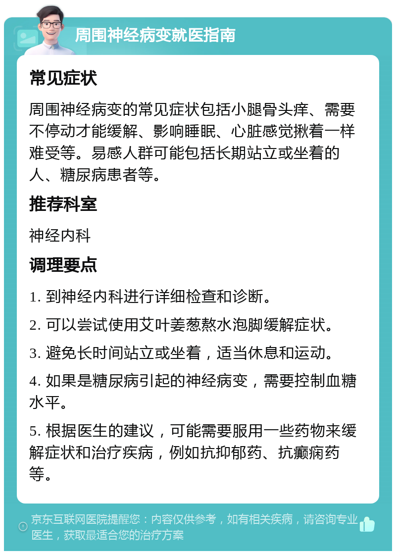 周围神经病变就医指南 常见症状 周围神经病变的常见症状包括小腿骨头痒、需要不停动才能缓解、影响睡眠、心脏感觉揪着一样难受等。易感人群可能包括长期站立或坐着的人、糖尿病患者等。 推荐科室 神经内科 调理要点 1. 到神经内科进行详细检查和诊断。 2. 可以尝试使用艾叶姜葱熬水泡脚缓解症状。 3. 避免长时间站立或坐着，适当休息和运动。 4. 如果是糖尿病引起的神经病变，需要控制血糖水平。 5. 根据医生的建议，可能需要服用一些药物来缓解症状和治疗疾病，例如抗抑郁药、抗癫痫药等。