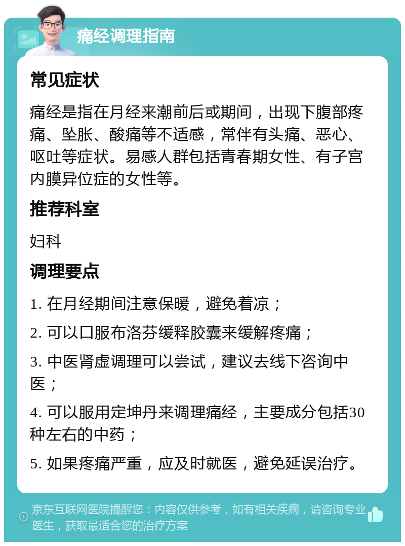 痛经调理指南 常见症状 痛经是指在月经来潮前后或期间，出现下腹部疼痛、坠胀、酸痛等不适感，常伴有头痛、恶心、呕吐等症状。易感人群包括青春期女性、有子宫内膜异位症的女性等。 推荐科室 妇科 调理要点 1. 在月经期间注意保暖，避免着凉； 2. 可以口服布洛芬缓释胶囊来缓解疼痛； 3. 中医肾虚调理可以尝试，建议去线下咨询中医； 4. 可以服用定坤丹来调理痛经，主要成分包括30种左右的中药； 5. 如果疼痛严重，应及时就医，避免延误治疗。