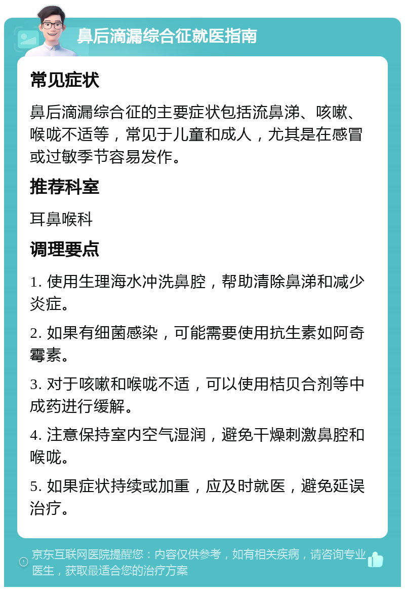 鼻后滴漏综合征就医指南 常见症状 鼻后滴漏综合征的主要症状包括流鼻涕、咳嗽、喉咙不适等，常见于儿童和成人，尤其是在感冒或过敏季节容易发作。 推荐科室 耳鼻喉科 调理要点 1. 使用生理海水冲洗鼻腔，帮助清除鼻涕和减少炎症。 2. 如果有细菌感染，可能需要使用抗生素如阿奇霉素。 3. 对于咳嗽和喉咙不适，可以使用桔贝合剂等中成药进行缓解。 4. 注意保持室内空气湿润，避免干燥刺激鼻腔和喉咙。 5. 如果症状持续或加重，应及时就医，避免延误治疗。