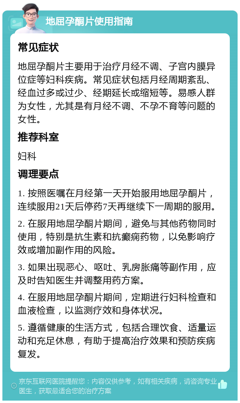 地屈孕酮片使用指南 常见症状 地屈孕酮片主要用于治疗月经不调、子宫内膜异位症等妇科疾病。常见症状包括月经周期紊乱、经血过多或过少、经期延长或缩短等。易感人群为女性，尤其是有月经不调、不孕不育等问题的女性。 推荐科室 妇科 调理要点 1. 按照医嘱在月经第一天开始服用地屈孕酮片，连续服用21天后停药7天再继续下一周期的服用。 2. 在服用地屈孕酮片期间，避免与其他药物同时使用，特别是抗生素和抗癫痫药物，以免影响疗效或增加副作用的风险。 3. 如果出现恶心、呕吐、乳房胀痛等副作用，应及时告知医生并调整用药方案。 4. 在服用地屈孕酮片期间，定期进行妇科检查和血液检查，以监测疗效和身体状况。 5. 遵循健康的生活方式，包括合理饮食、适量运动和充足休息，有助于提高治疗效果和预防疾病复发。