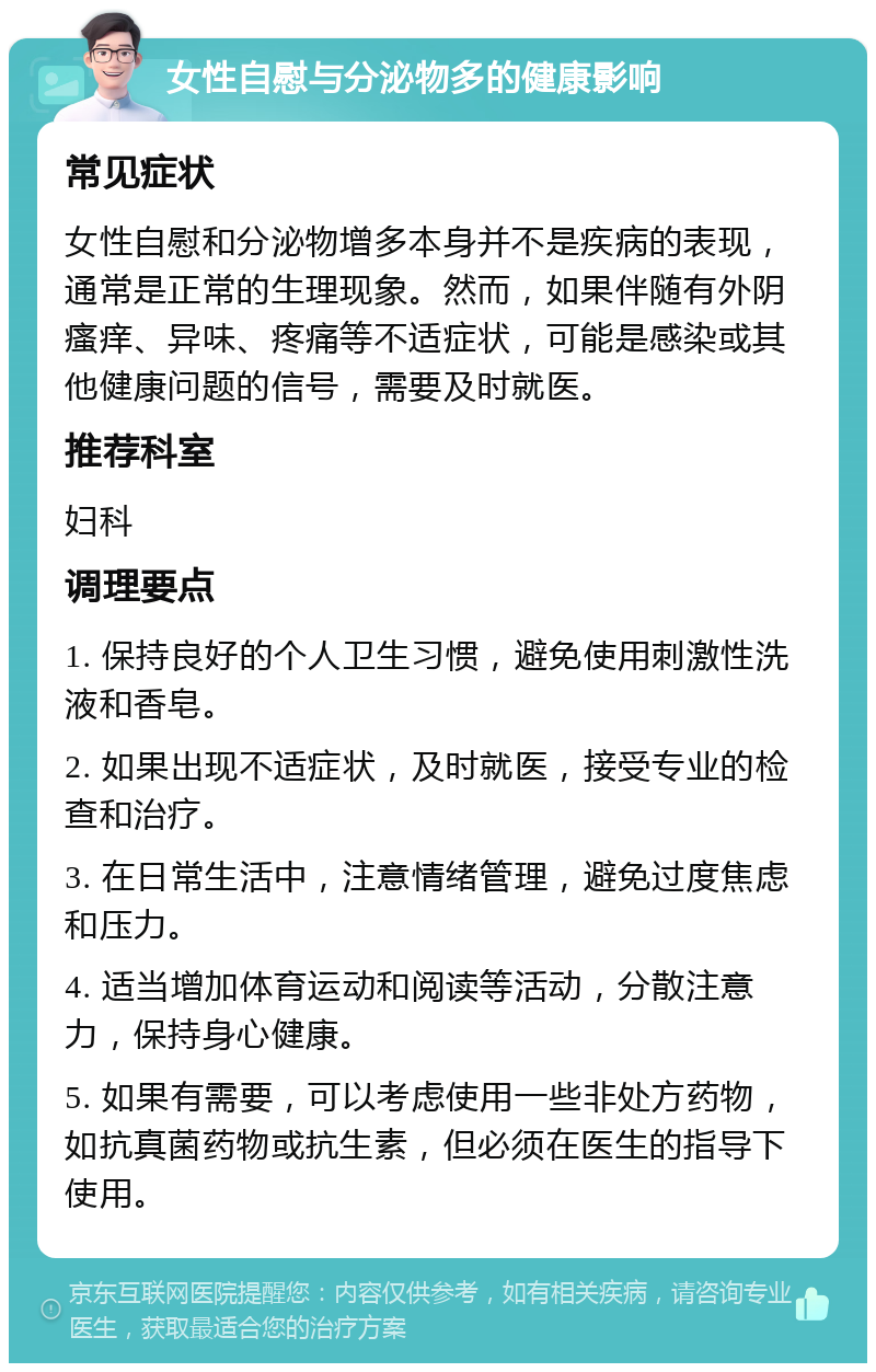 女性自慰与分泌物多的健康影响 常见症状 女性自慰和分泌物增多本身并不是疾病的表现，通常是正常的生理现象。然而，如果伴随有外阴瘙痒、异味、疼痛等不适症状，可能是感染或其他健康问题的信号，需要及时就医。 推荐科室 妇科 调理要点 1. 保持良好的个人卫生习惯，避免使用刺激性洗液和香皂。 2. 如果出现不适症状，及时就医，接受专业的检查和治疗。 3. 在日常生活中，注意情绪管理，避免过度焦虑和压力。 4. 适当增加体育运动和阅读等活动，分散注意力，保持身心健康。 5. 如果有需要，可以考虑使用一些非处方药物，如抗真菌药物或抗生素，但必须在医生的指导下使用。