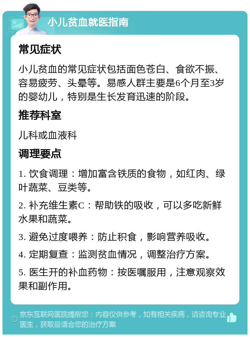 小儿贫血就医指南 常见症状 小儿贫血的常见症状包括面色苍白、食欲不振、容易疲劳、头晕等。易感人群主要是6个月至3岁的婴幼儿，特别是生长发育迅速的阶段。 推荐科室 儿科或血液科 调理要点 1. 饮食调理：增加富含铁质的食物，如红肉、绿叶蔬菜、豆类等。 2. 补充维生素C：帮助铁的吸收，可以多吃新鲜水果和蔬菜。 3. 避免过度喂养：防止积食，影响营养吸收。 4. 定期复查：监测贫血情况，调整治疗方案。 5. 医生开的补血药物：按医嘱服用，注意观察效果和副作用。