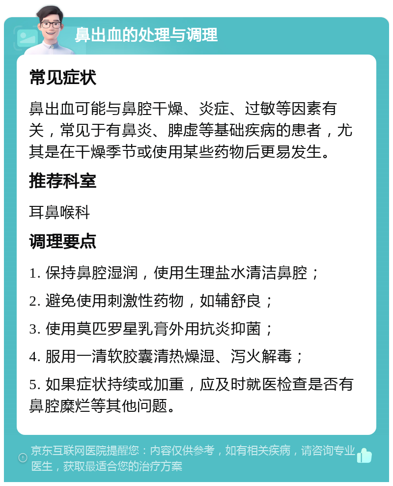 鼻出血的处理与调理 常见症状 鼻出血可能与鼻腔干燥、炎症、过敏等因素有关，常见于有鼻炎、脾虚等基础疾病的患者，尤其是在干燥季节或使用某些药物后更易发生。 推荐科室 耳鼻喉科 调理要点 1. 保持鼻腔湿润，使用生理盐水清洁鼻腔； 2. 避免使用刺激性药物，如辅舒良； 3. 使用莫匹罗星乳膏外用抗炎抑菌； 4. 服用一清软胶囊清热燥湿、泻火解毒； 5. 如果症状持续或加重，应及时就医检查是否有鼻腔糜烂等其他问题。