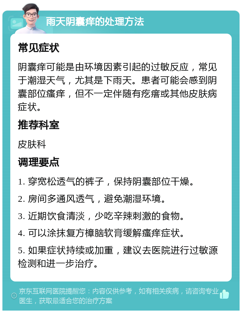 雨天阴囊痒的处理方法 常见症状 阴囊痒可能是由环境因素引起的过敏反应，常见于潮湿天气，尤其是下雨天。患者可能会感到阴囊部位瘙痒，但不一定伴随有疙瘩或其他皮肤病症状。 推荐科室 皮肤科 调理要点 1. 穿宽松透气的裤子，保持阴囊部位干燥。 2. 房间多通风透气，避免潮湿环境。 3. 近期饮食清淡，少吃辛辣刺激的食物。 4. 可以涂抹复方樟脑软膏缓解瘙痒症状。 5. 如果症状持续或加重，建议去医院进行过敏源检测和进一步治疗。