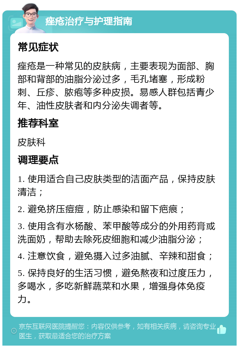 痤疮治疗与护理指南 常见症状 痤疮是一种常见的皮肤病，主要表现为面部、胸部和背部的油脂分泌过多，毛孔堵塞，形成粉刺、丘疹、脓疱等多种皮损。易感人群包括青少年、油性皮肤者和内分泌失调者等。 推荐科室 皮肤科 调理要点 1. 使用适合自己皮肤类型的洁面产品，保持皮肤清洁； 2. 避免挤压痘痘，防止感染和留下疤痕； 3. 使用含有水杨酸、苯甲酸等成分的外用药膏或洗面奶，帮助去除死皮细胞和减少油脂分泌； 4. 注意饮食，避免摄入过多油腻、辛辣和甜食； 5. 保持良好的生活习惯，避免熬夜和过度压力，多喝水，多吃新鲜蔬菜和水果，增强身体免疫力。