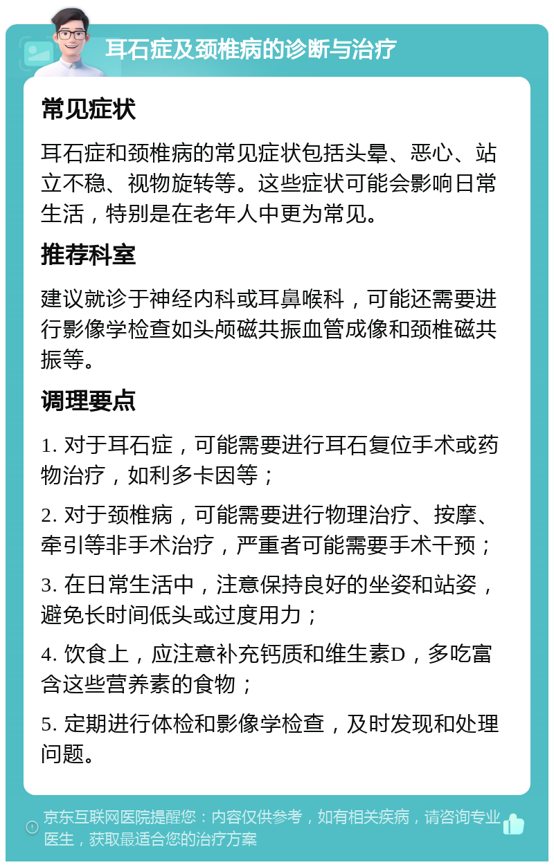 耳石症及颈椎病的诊断与治疗 常见症状 耳石症和颈椎病的常见症状包括头晕、恶心、站立不稳、视物旋转等。这些症状可能会影响日常生活，特别是在老年人中更为常见。 推荐科室 建议就诊于神经内科或耳鼻喉科，可能还需要进行影像学检查如头颅磁共振血管成像和颈椎磁共振等。 调理要点 1. 对于耳石症，可能需要进行耳石复位手术或药物治疗，如利多卡因等； 2. 对于颈椎病，可能需要进行物理治疗、按摩、牵引等非手术治疗，严重者可能需要手术干预； 3. 在日常生活中，注意保持良好的坐姿和站姿，避免长时间低头或过度用力； 4. 饮食上，应注意补充钙质和维生素D，多吃富含这些营养素的食物； 5. 定期进行体检和影像学检查，及时发现和处理问题。