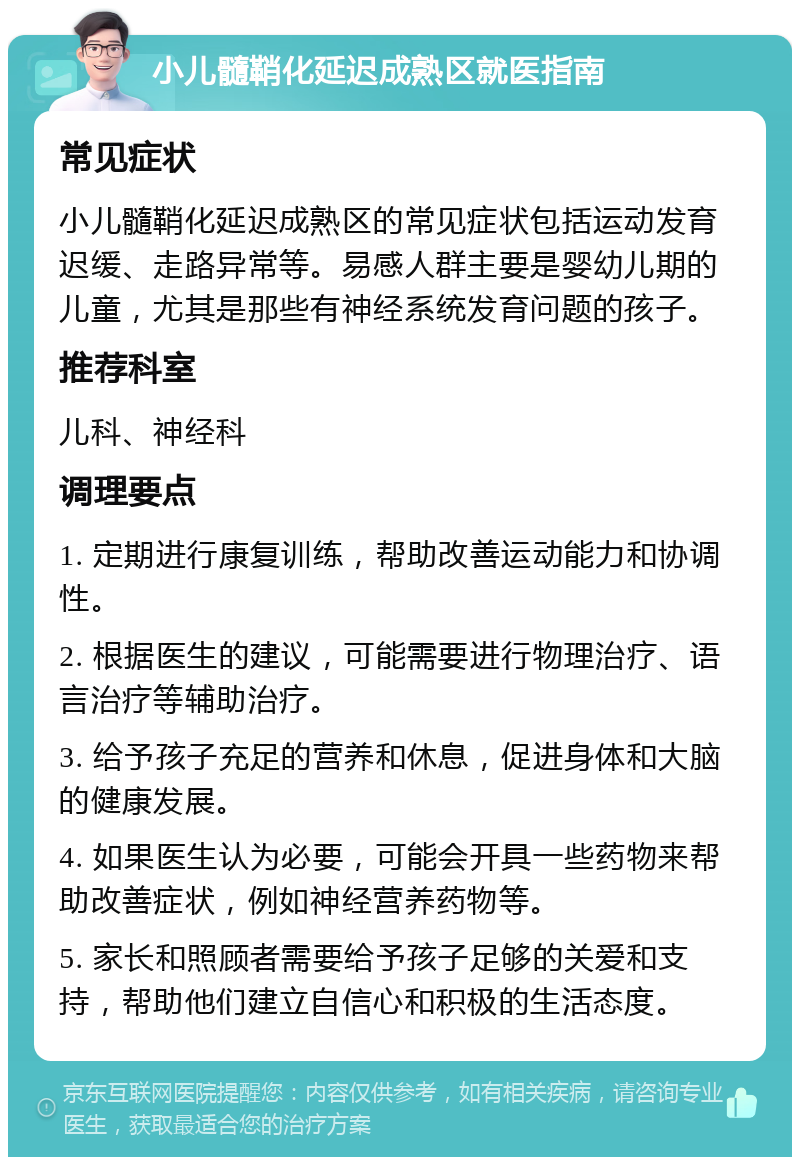 小儿髓鞘化延迟成熟区就医指南 常见症状 小儿髓鞘化延迟成熟区的常见症状包括运动发育迟缓、走路异常等。易感人群主要是婴幼儿期的儿童，尤其是那些有神经系统发育问题的孩子。 推荐科室 儿科、神经科 调理要点 1. 定期进行康复训练，帮助改善运动能力和协调性。 2. 根据医生的建议，可能需要进行物理治疗、语言治疗等辅助治疗。 3. 给予孩子充足的营养和休息，促进身体和大脑的健康发展。 4. 如果医生认为必要，可能会开具一些药物来帮助改善症状，例如神经营养药物等。 5. 家长和照顾者需要给予孩子足够的关爱和支持，帮助他们建立自信心和积极的生活态度。