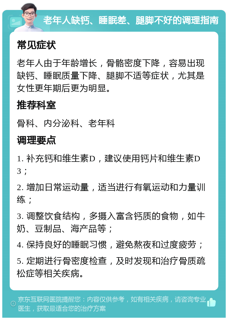 老年人缺钙、睡眠差、腿脚不好的调理指南 常见症状 老年人由于年龄增长，骨骼密度下降，容易出现缺钙、睡眠质量下降、腿脚不适等症状，尤其是女性更年期后更为明显。 推荐科室 骨科、内分泌科、老年科 调理要点 1. 补充钙和维生素D，建议使用钙片和维生素D3； 2. 增加日常运动量，适当进行有氧运动和力量训练； 3. 调整饮食结构，多摄入富含钙质的食物，如牛奶、豆制品、海产品等； 4. 保持良好的睡眠习惯，避免熬夜和过度疲劳； 5. 定期进行骨密度检查，及时发现和治疗骨质疏松症等相关疾病。