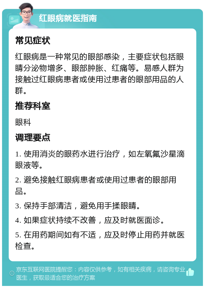 红眼病就医指南 常见症状 红眼病是一种常见的眼部感染，主要症状包括眼睛分泌物增多、眼部肿胀、红痛等。易感人群为接触过红眼病患者或使用过患者的眼部用品的人群。 推荐科室 眼科 调理要点 1. 使用消炎的眼药水进行治疗，如左氧氟沙星滴眼液等。 2. 避免接触红眼病患者或使用过患者的眼部用品。 3. 保持手部清洁，避免用手揉眼睛。 4. 如果症状持续不改善，应及时就医面诊。 5. 在用药期间如有不适，应及时停止用药并就医检查。