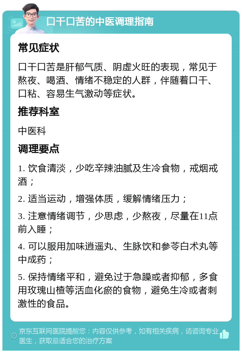 口干口苦的中医调理指南 常见症状 口干口苦是肝郁气质、阴虚火旺的表现，常见于熬夜、喝酒、情绪不稳定的人群，伴随着口干、口粘、容易生气激动等症状。 推荐科室 中医科 调理要点 1. 饮食清淡，少吃辛辣油腻及生冷食物，戒烟戒酒； 2. 适当运动，增强体质，缓解情绪压力； 3. 注意情绪调节，少思虑，少熬夜，尽量在11点前入睡； 4. 可以服用加味逍遥丸、生脉饮和参苓白术丸等中成药； 5. 保持情绪平和，避免过于急躁或者抑郁，多食用玫瑰山楂等活血化瘀的食物，避免生冷或者刺激性的食品。