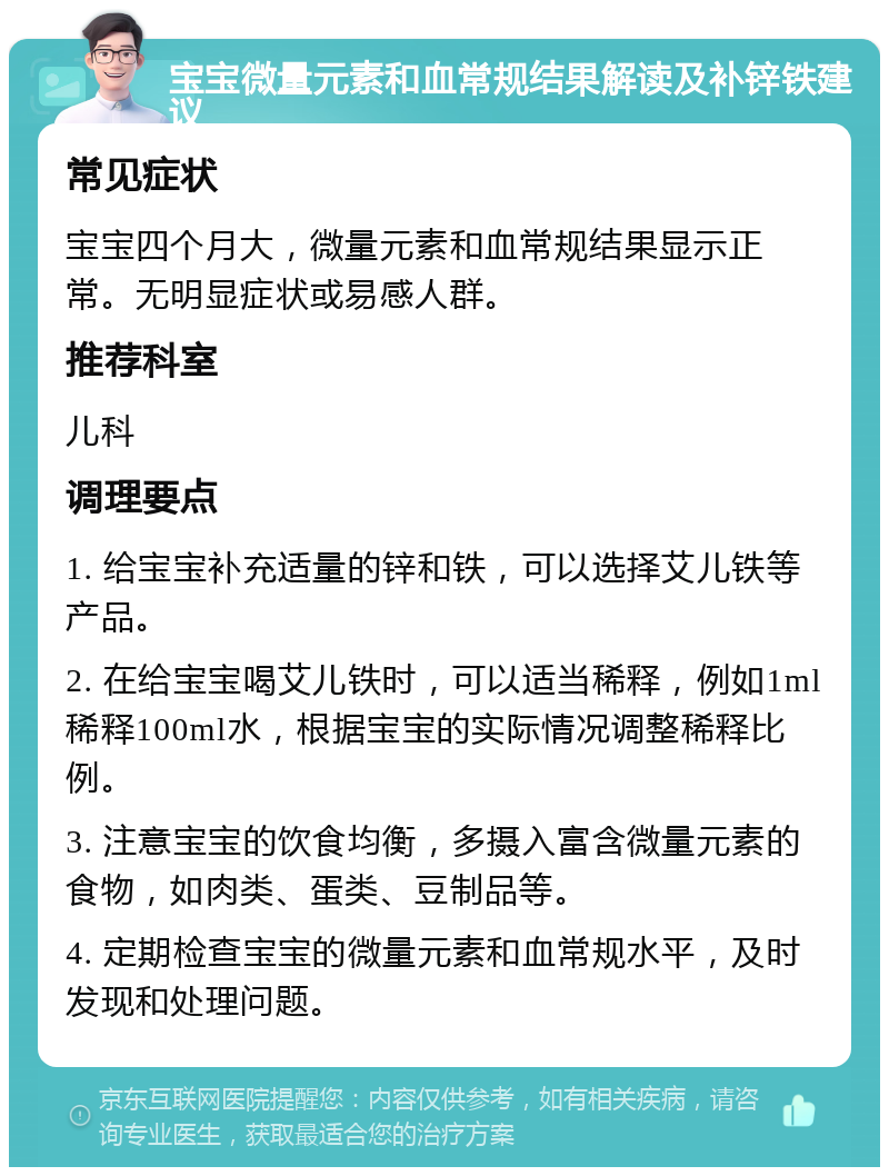 宝宝微量元素和血常规结果解读及补锌铁建议 常见症状 宝宝四个月大，微量元素和血常规结果显示正常。无明显症状或易感人群。 推荐科室 儿科 调理要点 1. 给宝宝补充适量的锌和铁，可以选择艾儿铁等产品。 2. 在给宝宝喝艾儿铁时，可以适当稀释，例如1ml稀释100ml水，根据宝宝的实际情况调整稀释比例。 3. 注意宝宝的饮食均衡，多摄入富含微量元素的食物，如肉类、蛋类、豆制品等。 4. 定期检查宝宝的微量元素和血常规水平，及时发现和处理问题。