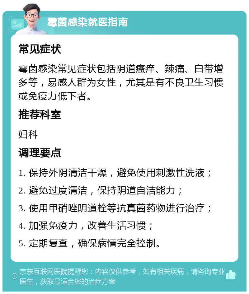 霉菌感染就医指南 常见症状 霉菌感染常见症状包括阴道瘙痒、辣痛、白带增多等，易感人群为女性，尤其是有不良卫生习惯或免疫力低下者。 推荐科室 妇科 调理要点 1. 保持外阴清洁干燥，避免使用刺激性洗液； 2. 避免过度清洁，保持阴道自洁能力； 3. 使用甲硝唑阴道栓等抗真菌药物进行治疗； 4. 加强免疫力，改善生活习惯； 5. 定期复查，确保病情完全控制。