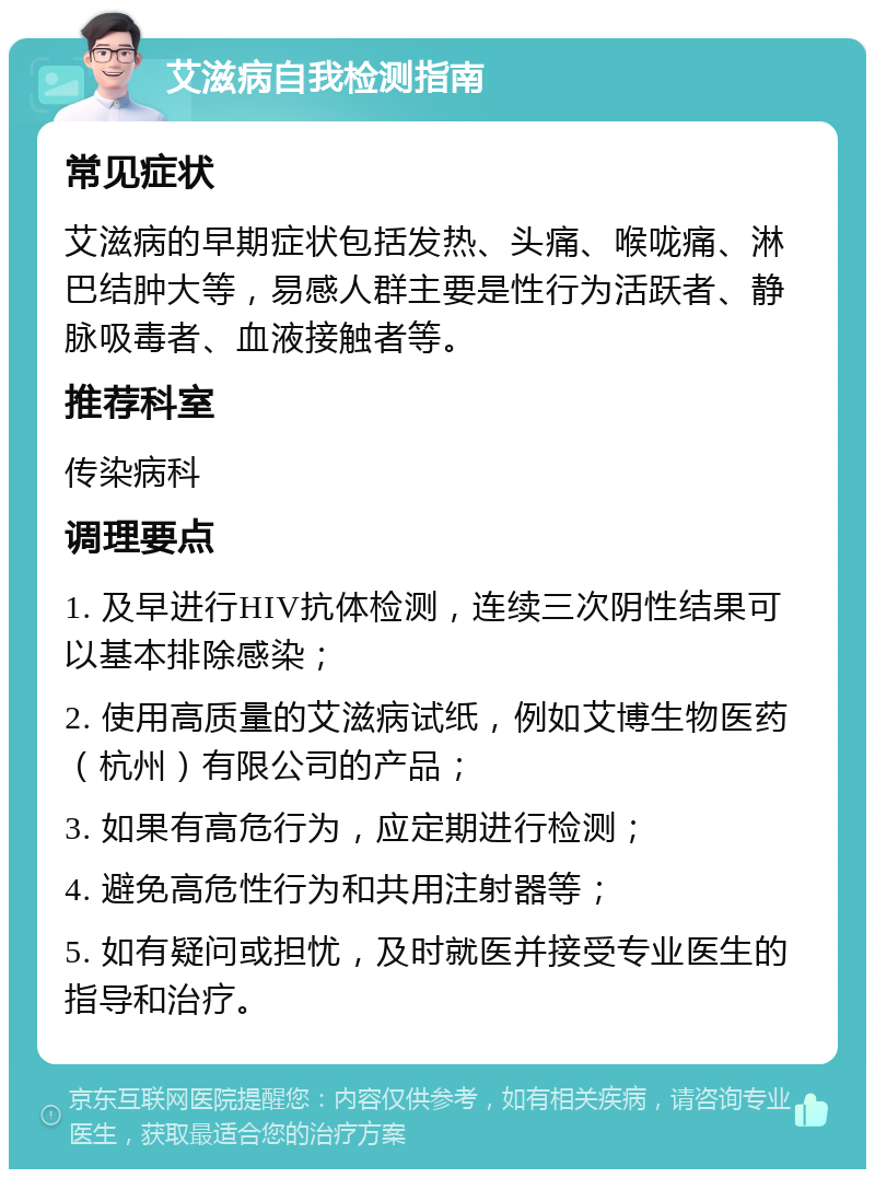 艾滋病自我检测指南 常见症状 艾滋病的早期症状包括发热、头痛、喉咙痛、淋巴结肿大等，易感人群主要是性行为活跃者、静脉吸毒者、血液接触者等。 推荐科室 传染病科 调理要点 1. 及早进行HIV抗体检测，连续三次阴性结果可以基本排除感染； 2. 使用高质量的艾滋病试纸，例如艾博生物医药（杭州）有限公司的产品； 3. 如果有高危行为，应定期进行检测； 4. 避免高危性行为和共用注射器等； 5. 如有疑问或担忧，及时就医并接受专业医生的指导和治疗。