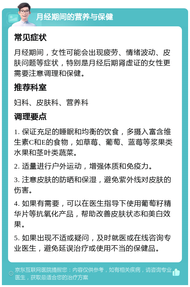 月经期间的营养与保健 常见症状 月经期间，女性可能会出现疲劳、情绪波动、皮肤问题等症状，特别是月经后期肾虚证的女性更需要注意调理和保健。 推荐科室 妇科、皮肤科、营养科 调理要点 1. 保证充足的睡眠和均衡的饮食，多摄入富含维生素C和E的食物，如草莓、葡萄、蓝莓等浆果类水果和茎叶类蔬菜。 2. 适量进行户外运动，增强体质和免疫力。 3. 注意皮肤的防晒和保湿，避免紫外线对皮肤的伤害。 4. 如果有需要，可以在医生指导下使用葡萄籽精华片等抗氧化产品，帮助改善皮肤状态和美白效果。 5. 如果出现不适或疑问，及时就医或在线咨询专业医生，避免延误治疗或使用不当的保健品。