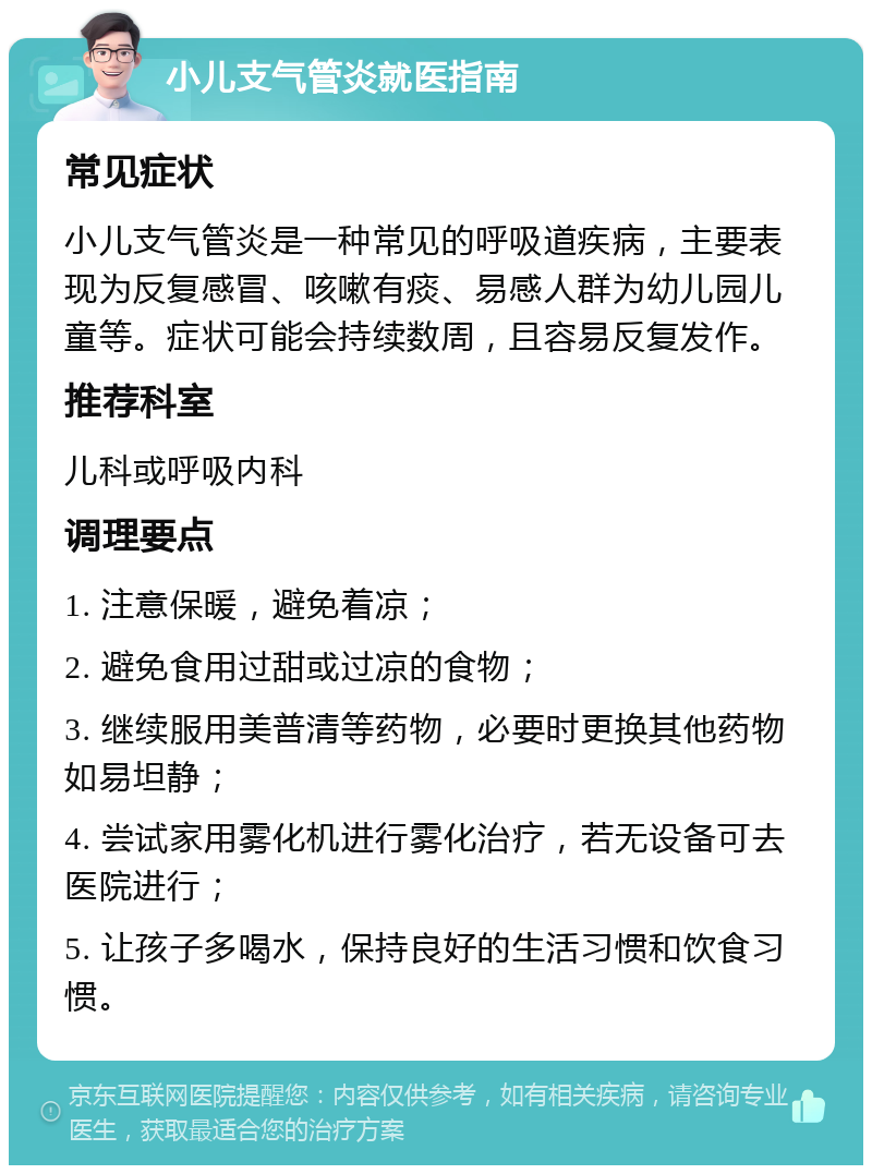 小儿支气管炎就医指南 常见症状 小儿支气管炎是一种常见的呼吸道疾病，主要表现为反复感冒、咳嗽有痰、易感人群为幼儿园儿童等。症状可能会持续数周，且容易反复发作。 推荐科室 儿科或呼吸内科 调理要点 1. 注意保暖，避免着凉； 2. 避免食用过甜或过凉的食物； 3. 继续服用美普清等药物，必要时更换其他药物如易坦静； 4. 尝试家用雾化机进行雾化治疗，若无设备可去医院进行； 5. 让孩子多喝水，保持良好的生活习惯和饮食习惯。