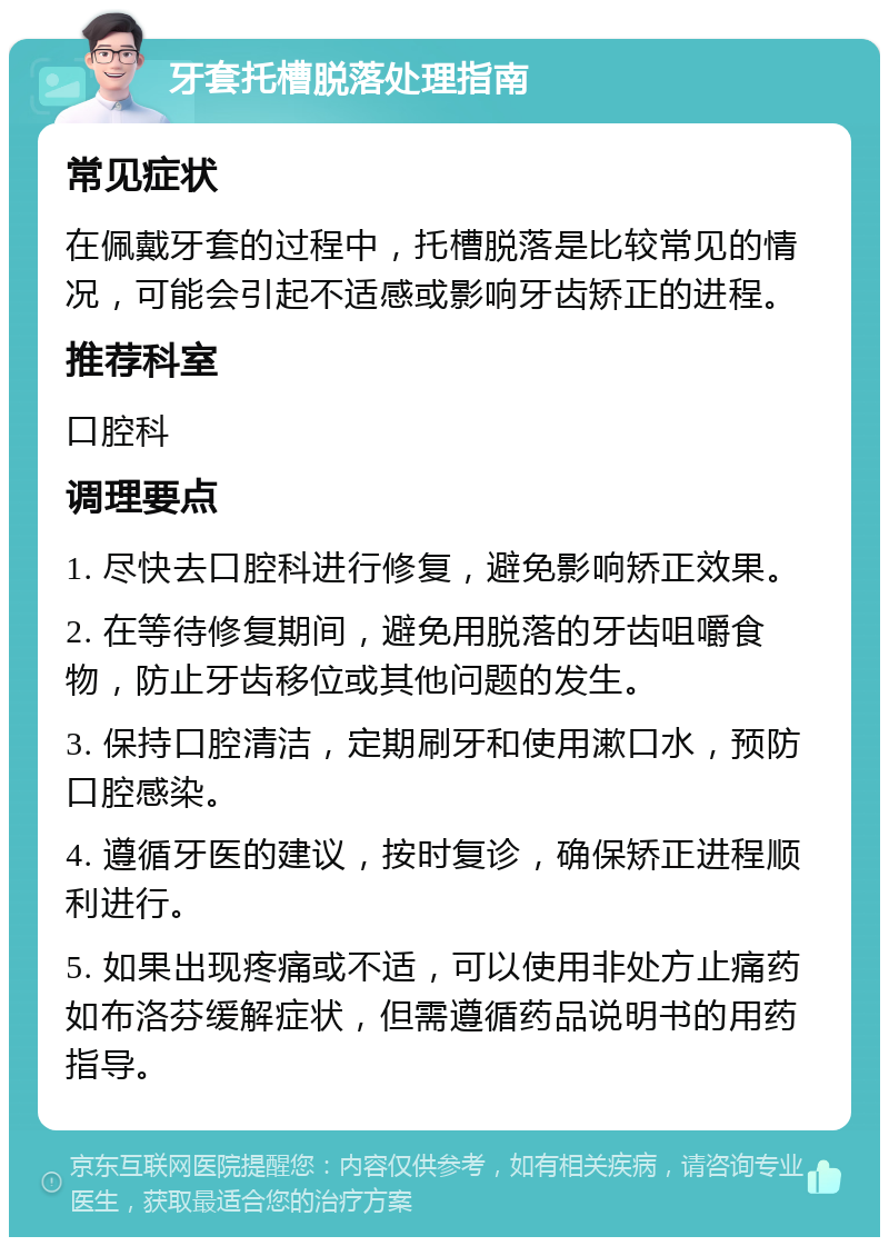 牙套托槽脱落处理指南 常见症状 在佩戴牙套的过程中，托槽脱落是比较常见的情况，可能会引起不适感或影响牙齿矫正的进程。 推荐科室 口腔科 调理要点 1. 尽快去口腔科进行修复，避免影响矫正效果。 2. 在等待修复期间，避免用脱落的牙齿咀嚼食物，防止牙齿移位或其他问题的发生。 3. 保持口腔清洁，定期刷牙和使用漱口水，预防口腔感染。 4. 遵循牙医的建议，按时复诊，确保矫正进程顺利进行。 5. 如果出现疼痛或不适，可以使用非处方止痛药如布洛芬缓解症状，但需遵循药品说明书的用药指导。