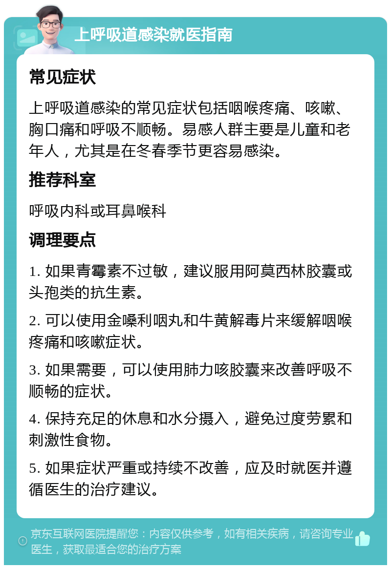 上呼吸道感染就医指南 常见症状 上呼吸道感染的常见症状包括咽喉疼痛、咳嗽、胸口痛和呼吸不顺畅。易感人群主要是儿童和老年人，尤其是在冬春季节更容易感染。 推荐科室 呼吸内科或耳鼻喉科 调理要点 1. 如果青霉素不过敏，建议服用阿莫西林胶囊或头孢类的抗生素。 2. 可以使用金嗓利咽丸和牛黄解毒片来缓解咽喉疼痛和咳嗽症状。 3. 如果需要，可以使用肺力咳胶囊来改善呼吸不顺畅的症状。 4. 保持充足的休息和水分摄入，避免过度劳累和刺激性食物。 5. 如果症状严重或持续不改善，应及时就医并遵循医生的治疗建议。