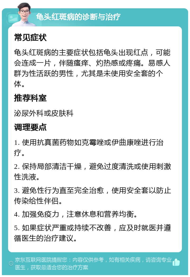 龟头红斑病的诊断与治疗 常见症状 龟头红斑病的主要症状包括龟头出现红点，可能会连成一片，伴随瘙痒、灼热感或疼痛。易感人群为性活跃的男性，尤其是未使用安全套的个体。 推荐科室 泌尿外科或皮肤科 调理要点 1. 使用抗真菌药物如克霉唑或伊曲康唑进行治疗。 2. 保持局部清洁干燥，避免过度清洗或使用刺激性洗液。 3. 避免性行为直至完全治愈，使用安全套以防止传染给性伴侣。 4. 加强免疫力，注意休息和营养均衡。 5. 如果症状严重或持续不改善，应及时就医并遵循医生的治疗建议。