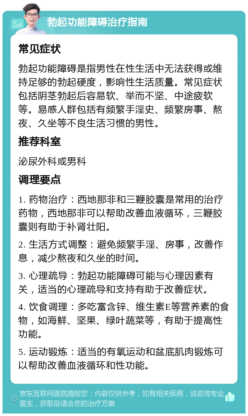 勃起功能障碍治疗指南 常见症状 勃起功能障碍是指男性在性生活中无法获得或维持足够的勃起硬度，影响性生活质量。常见症状包括阴茎勃起后容易软、举而不坚、中途疲软等。易感人群包括有频繁手淫史、频繁房事、熬夜、久坐等不良生活习惯的男性。 推荐科室 泌尿外科或男科 调理要点 1. 药物治疗：西地那非和三鞭胶囊是常用的治疗药物，西地那非可以帮助改善血液循环，三鞭胶囊则有助于补肾壮阳。 2. 生活方式调整：避免频繁手淫、房事，改善作息，减少熬夜和久坐的时间。 3. 心理疏导：勃起功能障碍可能与心理因素有关，适当的心理疏导和支持有助于改善症状。 4. 饮食调理：多吃富含锌、维生素E等营养素的食物，如海鲜、坚果、绿叶蔬菜等，有助于提高性功能。 5. 运动锻炼：适当的有氧运动和盆底肌肉锻炼可以帮助改善血液循环和性功能。