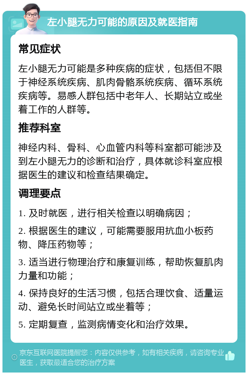 左小腿无力可能的原因及就医指南 常见症状 左小腿无力可能是多种疾病的症状，包括但不限于神经系统疾病、肌肉骨骼系统疾病、循环系统疾病等。易感人群包括中老年人、长期站立或坐着工作的人群等。 推荐科室 神经内科、骨科、心血管内科等科室都可能涉及到左小腿无力的诊断和治疗，具体就诊科室应根据医生的建议和检查结果确定。 调理要点 1. 及时就医，进行相关检查以明确病因； 2. 根据医生的建议，可能需要服用抗血小板药物、降压药物等； 3. 适当进行物理治疗和康复训练，帮助恢复肌肉力量和功能； 4. 保持良好的生活习惯，包括合理饮食、适量运动、避免长时间站立或坐着等； 5. 定期复查，监测病情变化和治疗效果。