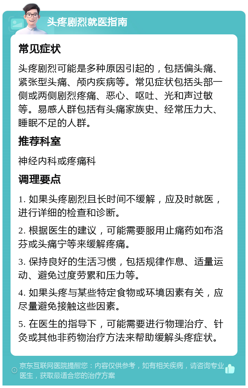 头疼剧烈就医指南 常见症状 头疼剧烈可能是多种原因引起的，包括偏头痛、紧张型头痛、颅内疾病等。常见症状包括头部一侧或两侧剧烈疼痛、恶心、呕吐、光和声过敏等。易感人群包括有头痛家族史、经常压力大、睡眠不足的人群。 推荐科室 神经内科或疼痛科 调理要点 1. 如果头疼剧烈且长时间不缓解，应及时就医，进行详细的检查和诊断。 2. 根据医生的建议，可能需要服用止痛药如布洛芬或头痛宁等来缓解疼痛。 3. 保持良好的生活习惯，包括规律作息、适量运动、避免过度劳累和压力等。 4. 如果头疼与某些特定食物或环境因素有关，应尽量避免接触这些因素。 5. 在医生的指导下，可能需要进行物理治疗、针灸或其他非药物治疗方法来帮助缓解头疼症状。