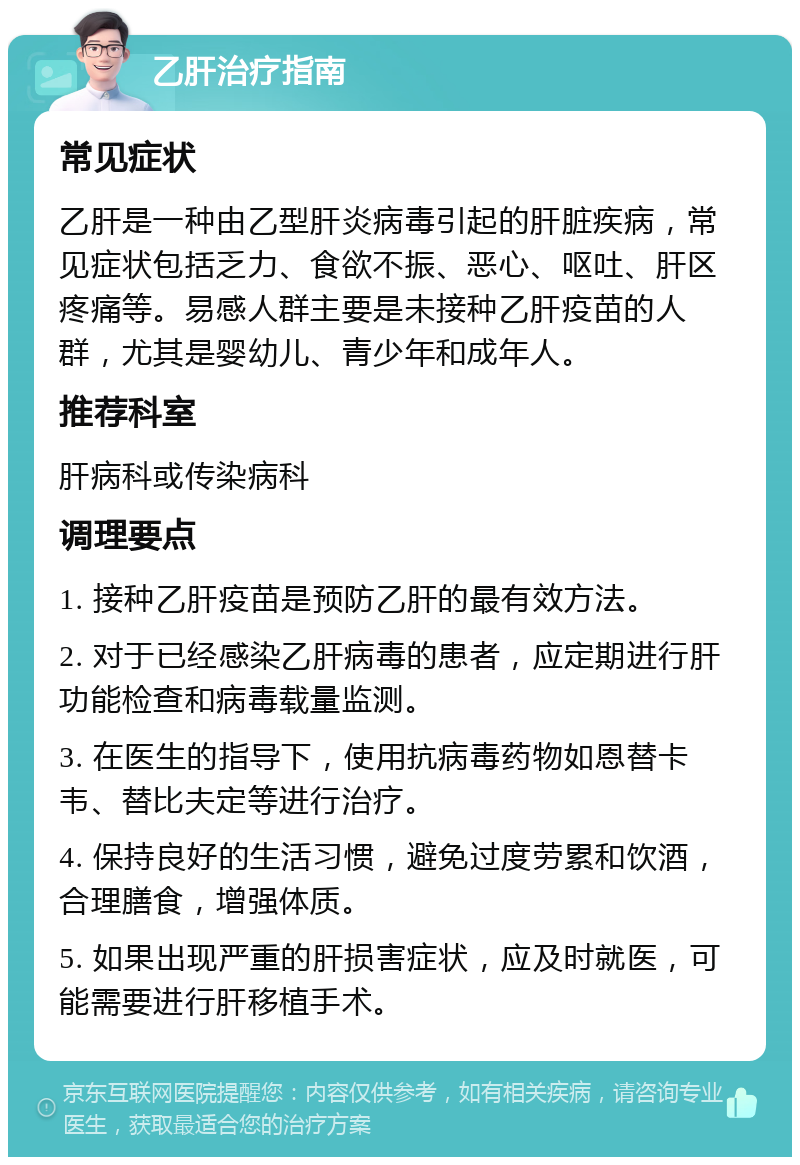 乙肝治疗指南 常见症状 乙肝是一种由乙型肝炎病毒引起的肝脏疾病，常见症状包括乏力、食欲不振、恶心、呕吐、肝区疼痛等。易感人群主要是未接种乙肝疫苗的人群，尤其是婴幼儿、青少年和成年人。 推荐科室 肝病科或传染病科 调理要点 1. 接种乙肝疫苗是预防乙肝的最有效方法。 2. 对于已经感染乙肝病毒的患者，应定期进行肝功能检查和病毒载量监测。 3. 在医生的指导下，使用抗病毒药物如恩替卡韦、替比夫定等进行治疗。 4. 保持良好的生活习惯，避免过度劳累和饮酒，合理膳食，增强体质。 5. 如果出现严重的肝损害症状，应及时就医，可能需要进行肝移植手术。